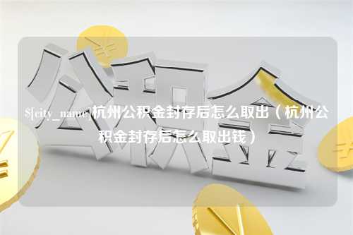 项城杭州公积金封存后怎么取出（杭州公积金封存后怎么取出钱）