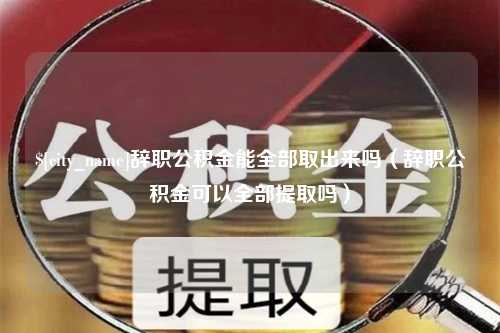 项城辞职公积金能全部取出来吗（辞职公积金可以全部提取吗）