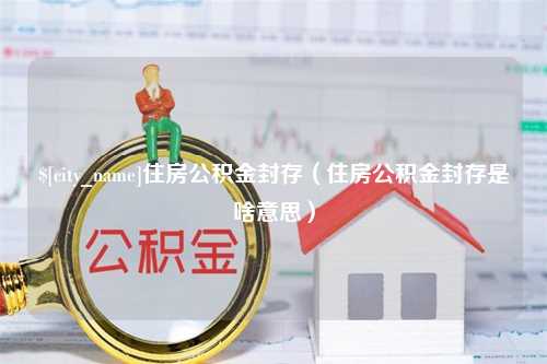 项城住房公积金封存（住房公积金封存是啥意思）