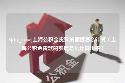 项城上海公积金贷款的额度怎么计算（上海公积金贷款的额度怎么计算出来）